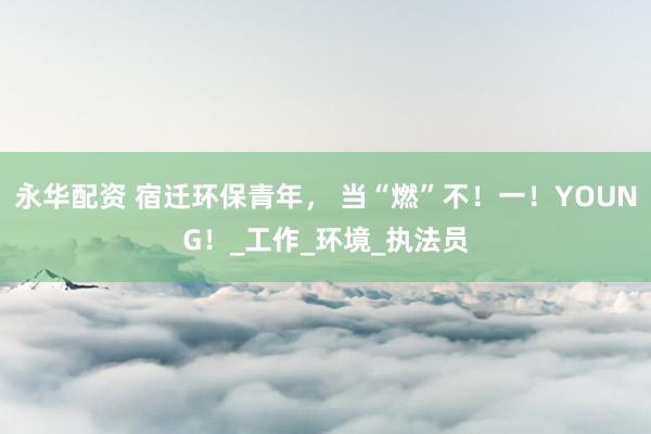 永华配资 宿迁环保青年， 当“燃”不！一！YOUNG！_工作_环境_执法员
