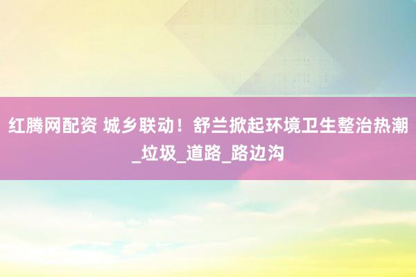 红腾网配资 城乡联动！舒兰掀起环境卫生整治热潮_垃圾_道路_路边沟
