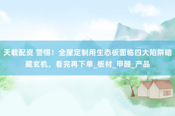 天载配资 警惕！全屋定制用生态板面临四大陷阱暗藏玄机，看完再下单_板材_甲醛_产品