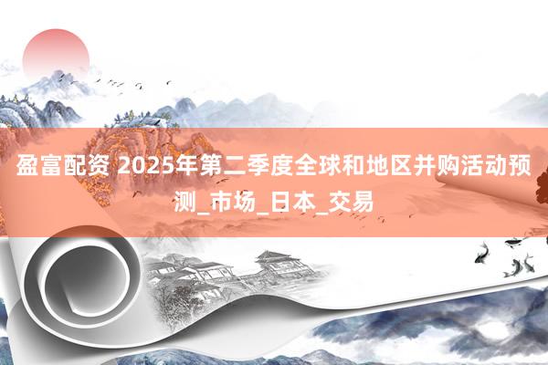 盈富配资 2025年第二季度全球和地区并购活动预测_市场_日本_交易