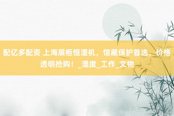 配亿多配资 上海展柜恒湿机，馆藏保护首选，价格透明抢购！_湿度_工作_文物