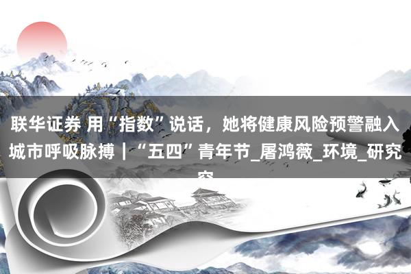 联华证券 用“指数”说话，她将健康风险预警融入城市呼吸脉搏｜“五四”青年节_屠鸿薇_环境_研究