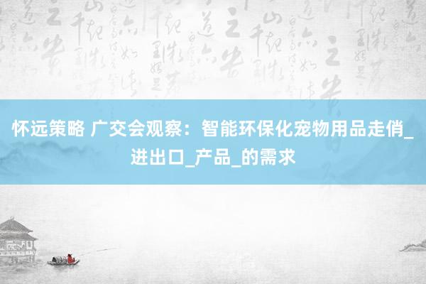 怀远策略 广交会观察：智能环保化宠物用品走俏_进出口_产品_的需求