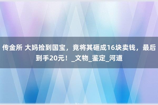 传金所 大妈捡到国宝，竟将其砸成16块卖钱，最后到手20元！_文物_鉴定_河道
