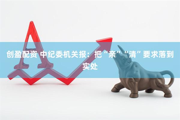 创盈配资 中纪委机关报：把“亲”“清”要求落到实处