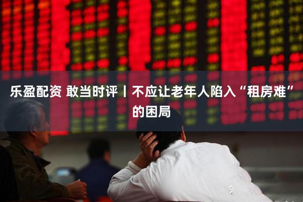 乐盈配资 敢当时评丨不应让老年人陷入“租房难”的困局