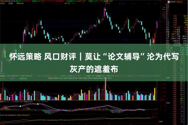 怀远策略 风口财评｜莫让“论文辅导”沦为代写灰产的遮羞布