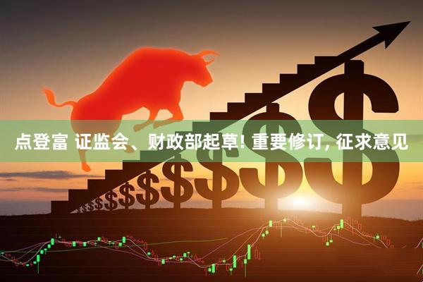 点登富 证监会、财政部起草! 重要修订, 征求意见