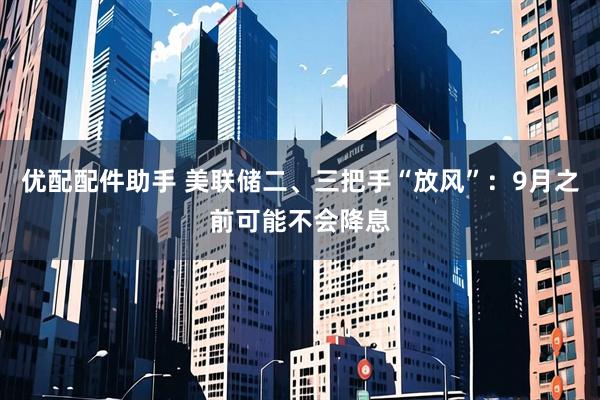 优配配件助手 美联储二、三把手“放风”：9月之前可能不会降息