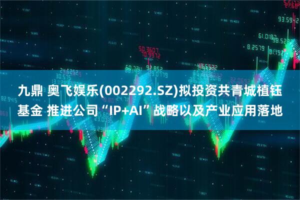 九鼎 奥飞娱乐(002292.SZ)拟投资共青城植钰基金 推进公司“IP+AI”战略以及产业应用落地