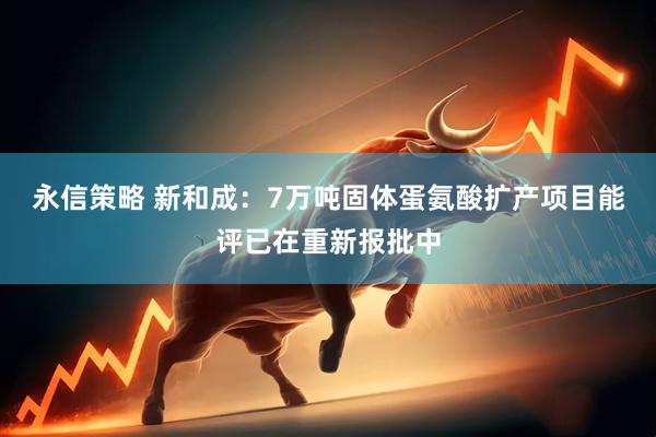永信策略 新和成：7万吨固体蛋氨酸扩产项目能评已在重新报批中