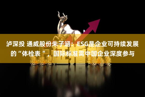 泸深投 通威股份朱子涵：ESG是企业可持续发展的“体检表＂，国际标准需中国企业深度参与