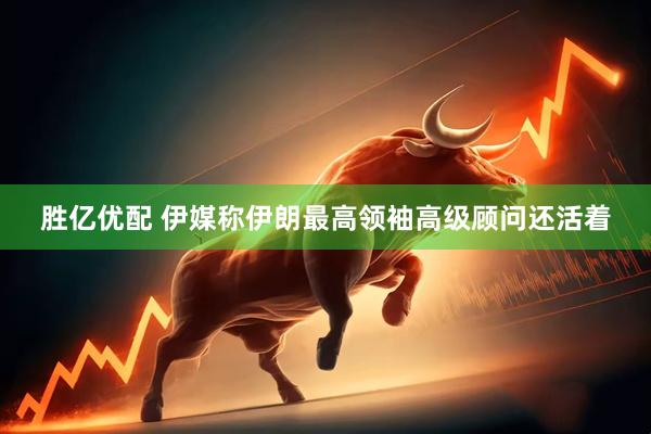 胜亿优配 伊媒称伊朗最高领袖高级顾问还活着