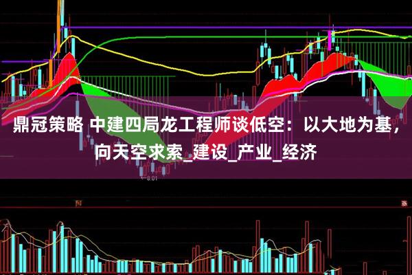 鼎冠策略 中建四局龙工程师谈低空：以大地为基，向天空求索_建设_产业_经济