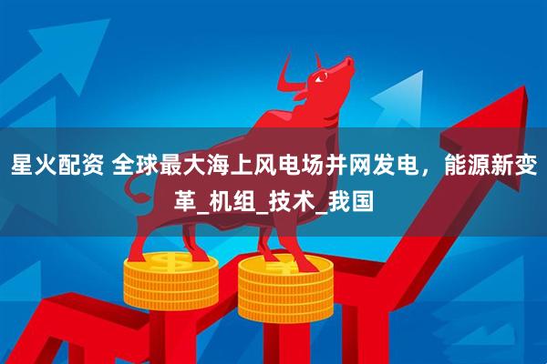 星火配资 全球最大海上风电场并网发电，能源新变革_机组_技术_我国