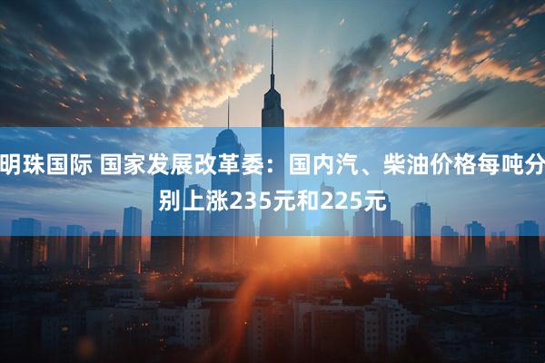 明珠国际 国家发展改革委：国内汽、柴油价格每吨分别上涨235元和225元