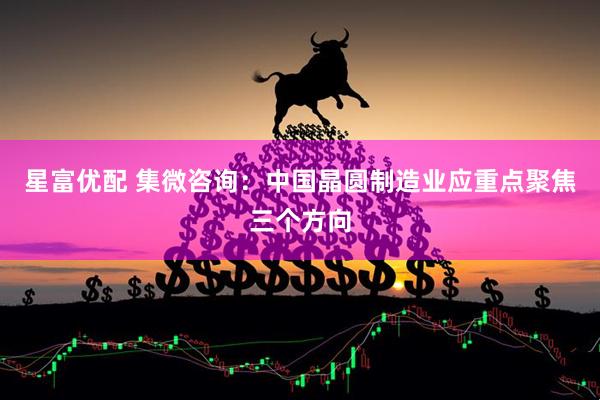 星富优配 集微咨询：中国晶圆制造业应重点聚焦三个方向
