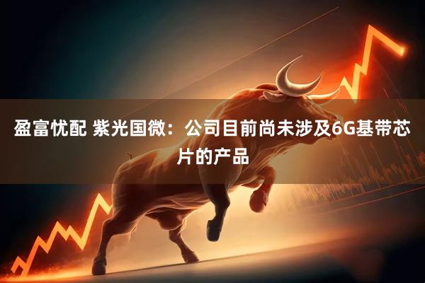 盈富忧配 紫光国微：公司目前尚未涉及6G基带芯片的产品