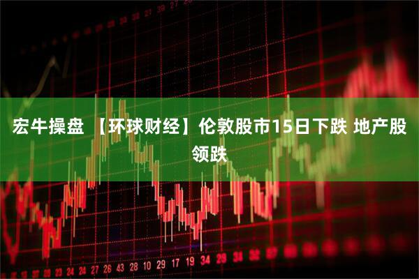 宏牛操盘 【环球财经】伦敦股市15日下跌 地产股领跌