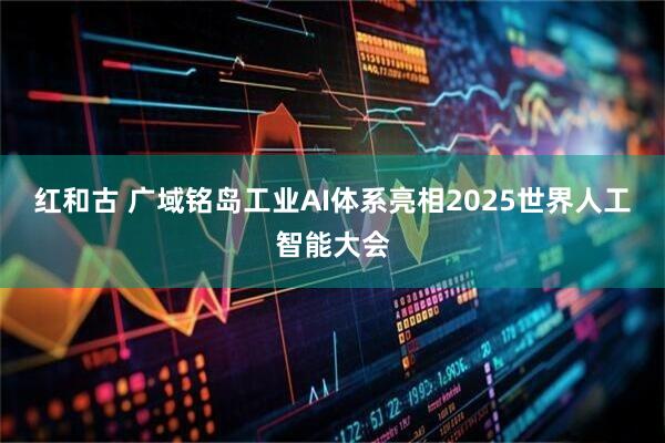 红和古 广域铭岛工业AI体系亮相2025世界人工智能大会