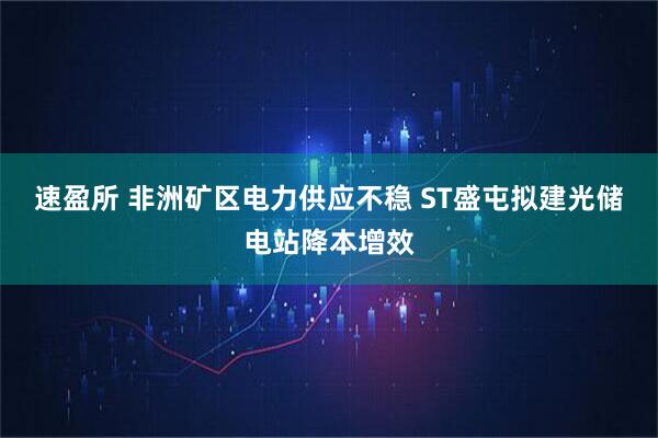 速盈所 非洲矿区电力供应不稳 ST盛屯拟建光储电站降本增效