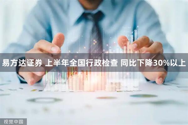 易方达证券 上半年全国行政检查 同比下降30%以上
