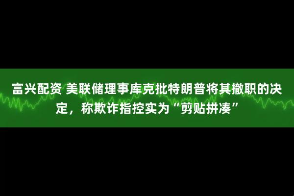 富兴配资 美联储理事库克批特朗普将其撤职的决定，称欺诈指控实为“剪贴拼凑”