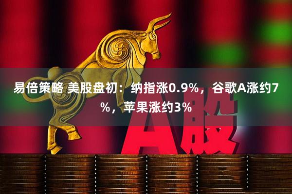 易倍策略 美股盘初：纳指涨0.9%，谷歌A涨约7%，苹果涨约3%