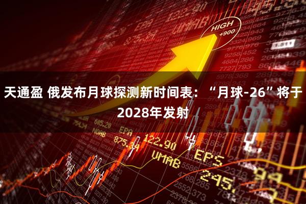 天通盈 俄发布月球探测新时间表：“月球-26”将于2028年发射