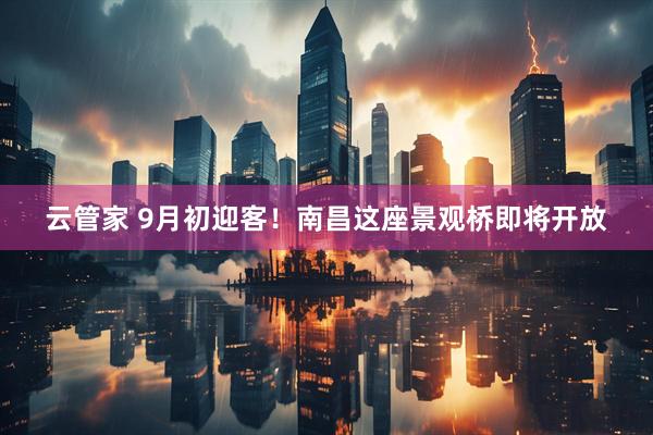 云管家 9月初迎客！南昌这座景观桥即将开放