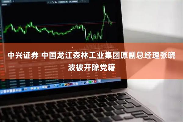 中兴证券 中国龙江森林工业集团原副总经理张晓波被开除党籍