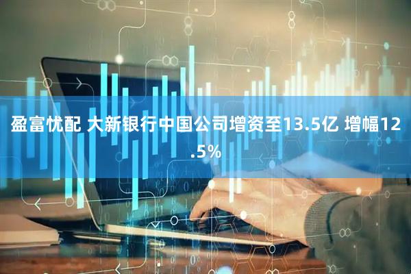 盈富忧配 大新银行中国公司增资至13.5亿 增幅12.5%