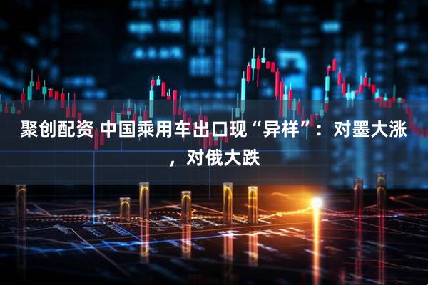 聚创配资 中国乘用车出口现“异样”：对墨大涨，对俄大跌