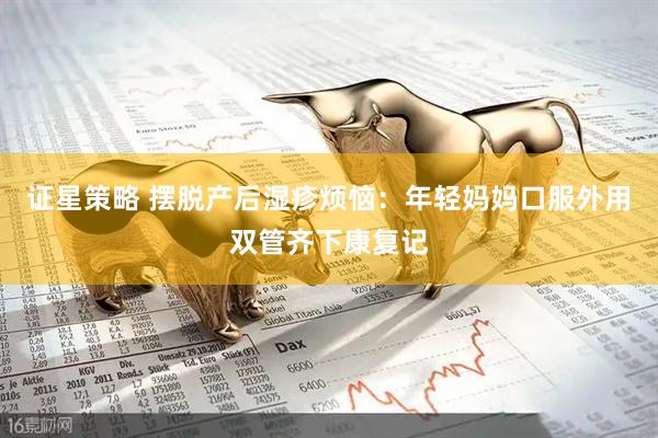 证星策略 摆脱产后湿疹烦恼：年轻妈妈口服外用双管齐下康复记