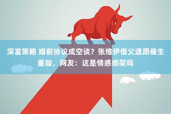 深富策略 婚前协议成空谈？张维伊借父遗愿催生董璇，网友：这是情感绑架吗