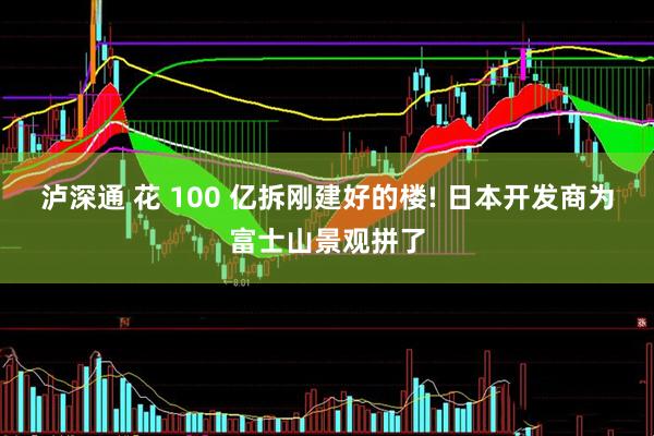 泸深通 花 100 亿拆刚建好的楼! 日本开发商为富士山景观拼了