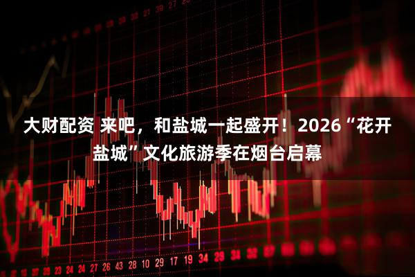 大财配资 来吧，和盐城一起盛开！2026“花开盐城”文化旅游季在烟台启幕