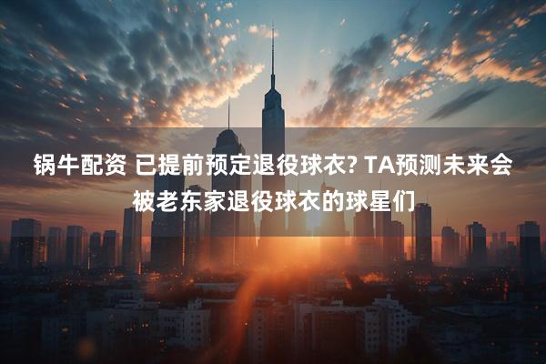 锅牛配资 已提前预定退役球衣? TA预测未来会被老东家退役球衣的球星们